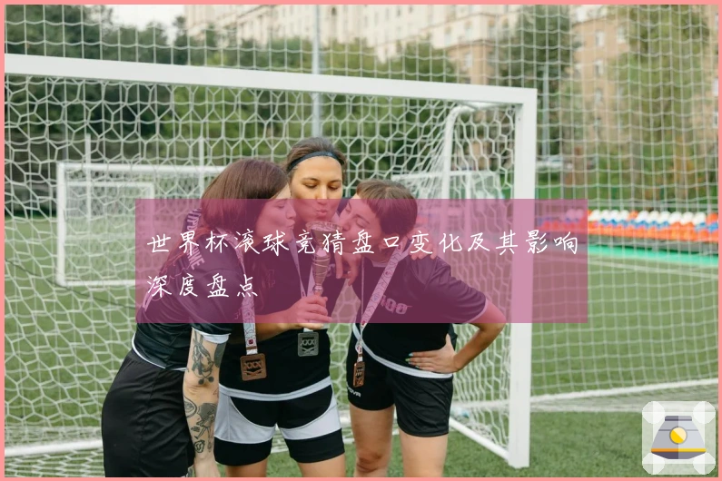 世界杯滚球竞猜盘口变化及其影响深度盘点